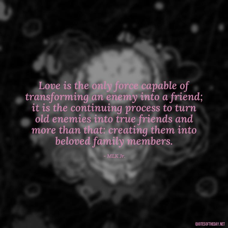 Love is the only force capable of transforming an enemy into a friend; it is the continuing process to turn old enemies into true friends and more than that: creating them into beloved family members. - Love Quotes Portuguese