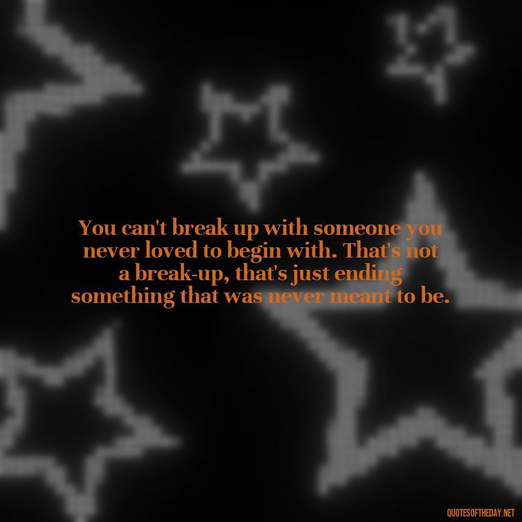 You can't break up with someone you never loved to begin with. That's not a break-up, that's just ending something that was never meant to be. - Love Quotes Breaking Up