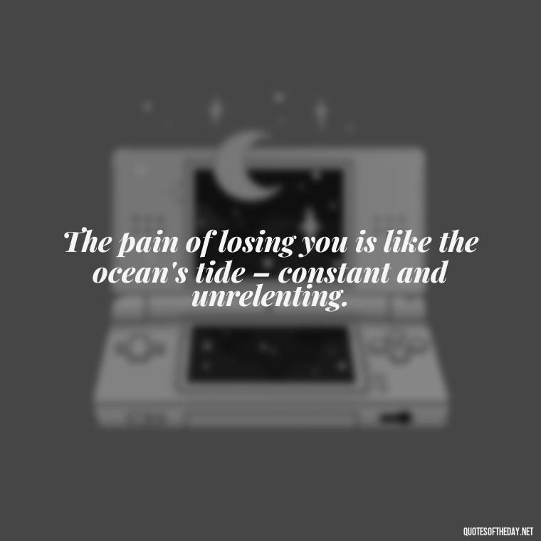 The pain of losing you is like the ocean's tide – constant and unrelenting. - Quotes For Missing A Loved One Who Passed Away