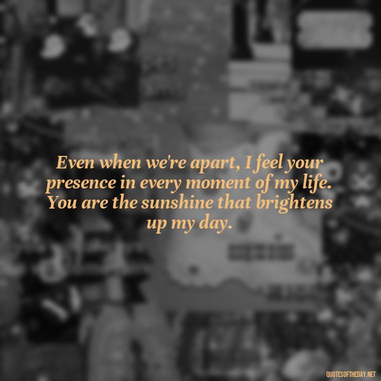 Even when we're apart, I feel your presence in every moment of my life. You are the sunshine that brightens up my day. - Miss U Love U Quotes