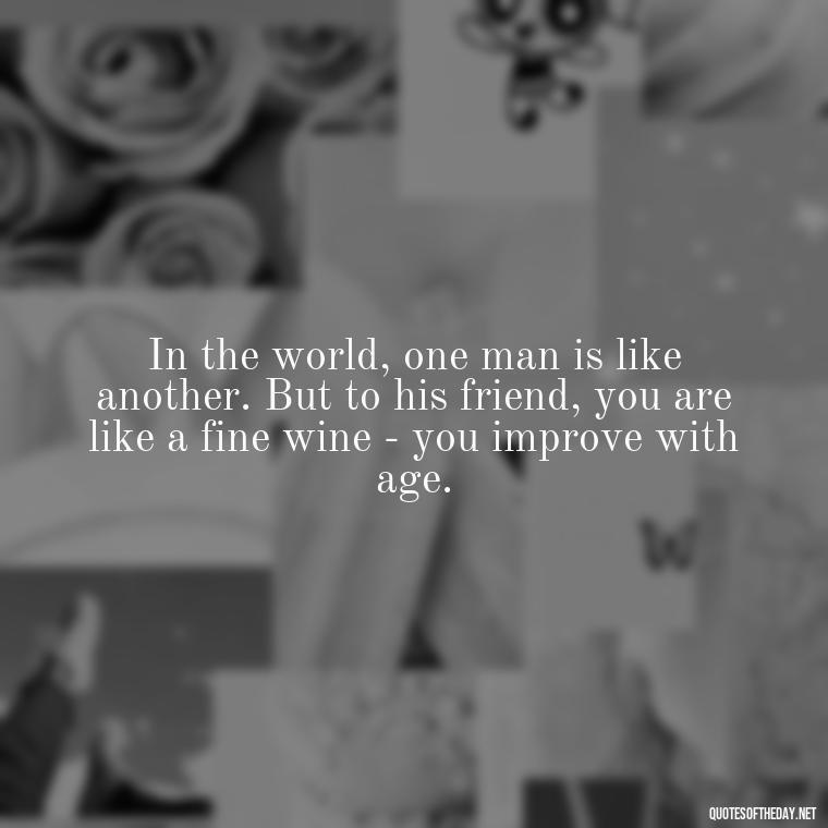 In the world, one man is like another. But to his friend, you are like a fine wine - you improve with age. - My Best Friend My Lover Quotes