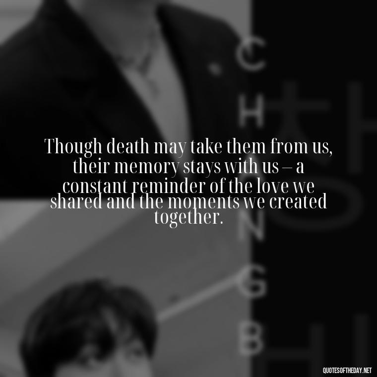 Though death may take them from us, their memory stays with us – a constant reminder of the love we shared and the moments we created together. - Quotes About Missing Loved Ones Who Passed Away