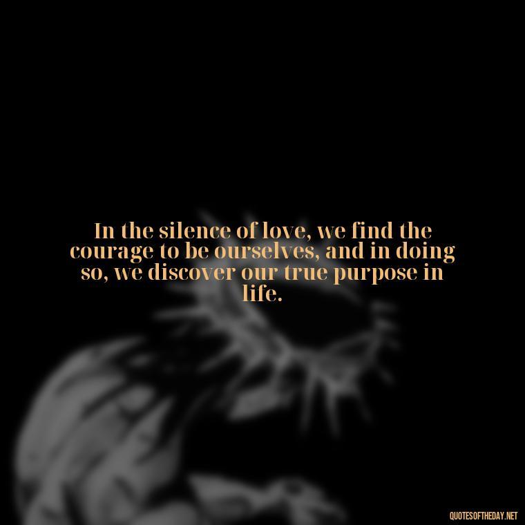 In the silence of love, we find the courage to be ourselves, and in doing so, we discover our true purpose in life. - Quotes About Silence And Love