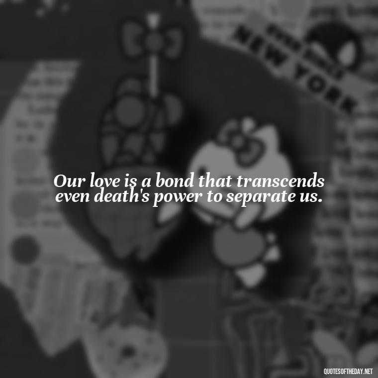 Our love is a bond that transcends even death's power to separate us. - Death In Love Quotes