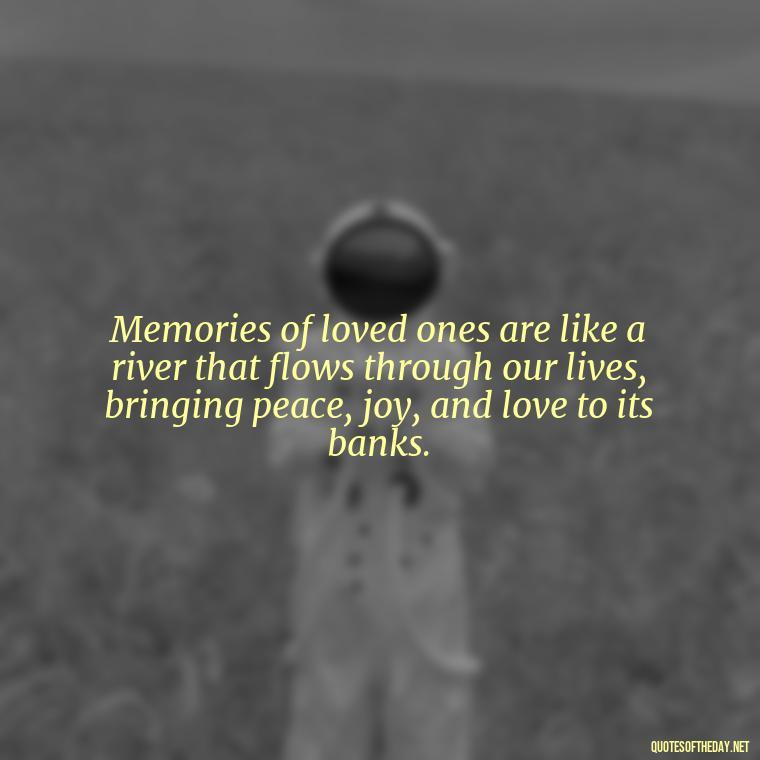 Memories of loved ones are like a river that flows through our lives, bringing peace, joy, and love to its banks. - Quotes About Memories Of Loved Ones