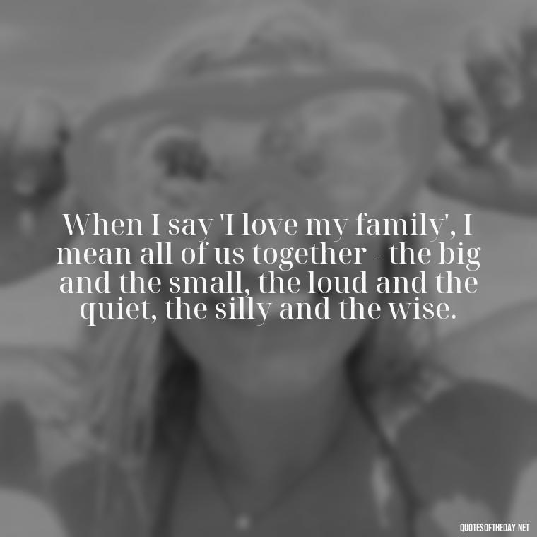 When I say 'I love my family', I mean all of us together - the big and the small, the loud and the quiet, the silly and the wise. - Love My Work Family Quotes