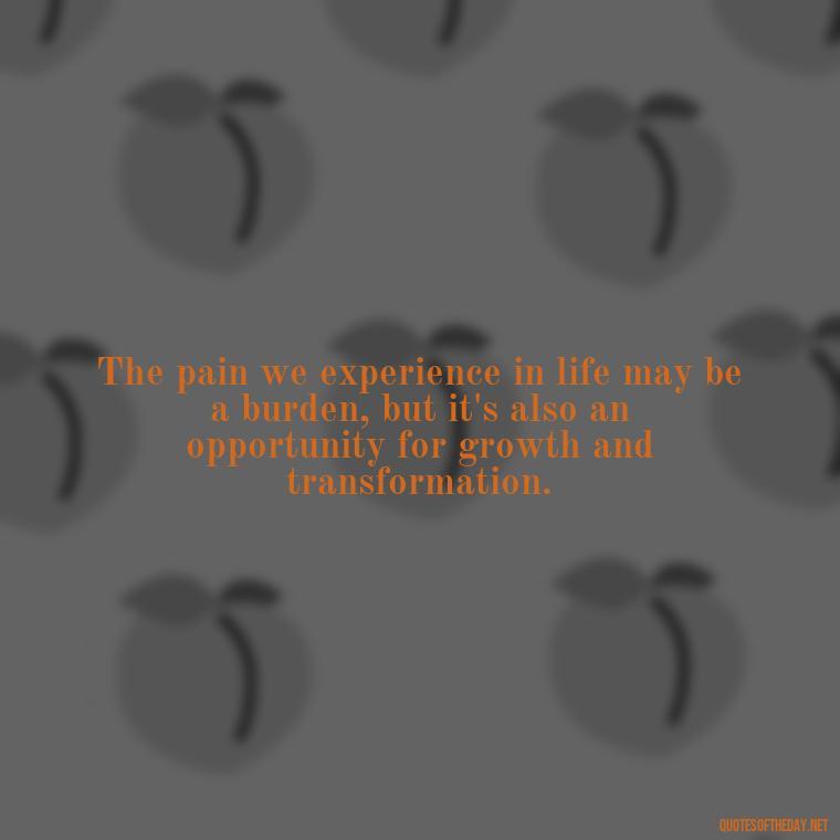 The pain we experience in life may be a burden, but it's also an opportunity for growth and transformation. - Deep Pain Love Quotes