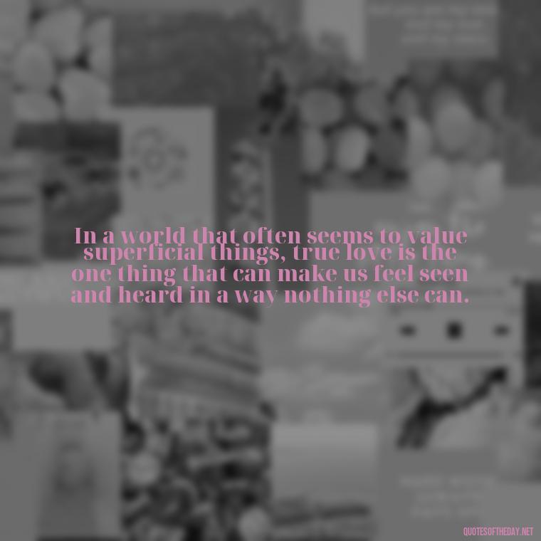 In a world that often seems to value superficial things, true love is the one thing that can make us feel seen and heard in a way nothing else can. - Fight For True Love Quotes