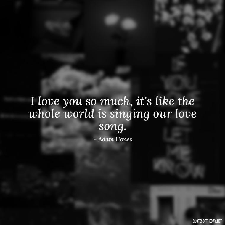 I love you so much, it's like the whole world is singing our love song. - Guess How Much I Love You Quotes Book