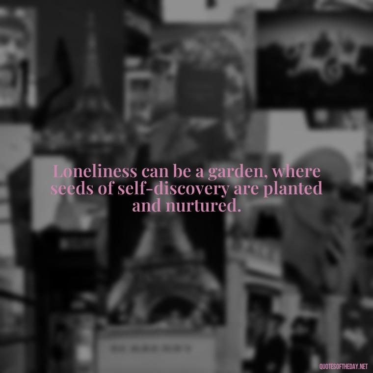 Loneliness can be a garden, where seeds of self-discovery are planted and nurtured. - Quotes About Love And Loneliness