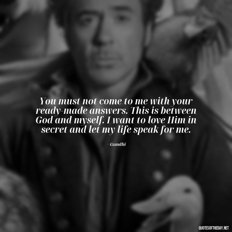 You must not come to me with your ready-made answers. This is between God and myself. I want to love Him in secret and let my life speak for me. - Quotes From Gandhi About Love