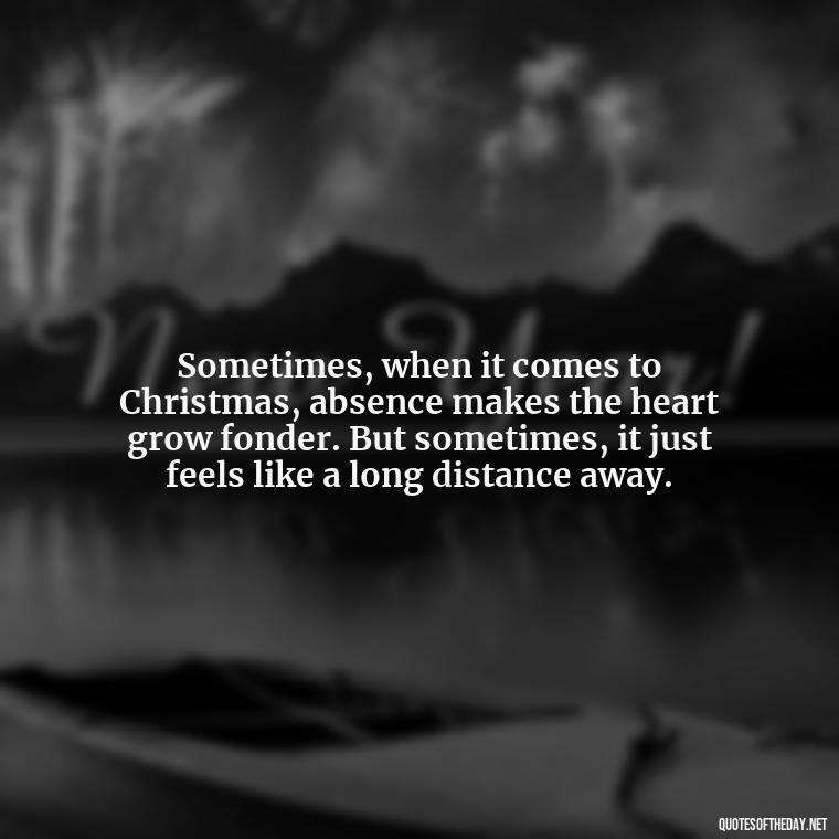 Sometimes, when it comes to Christmas, absence makes the heart grow fonder. But sometimes, it just feels like a long distance away. - Missing Loved Ones At Christmas Quotes