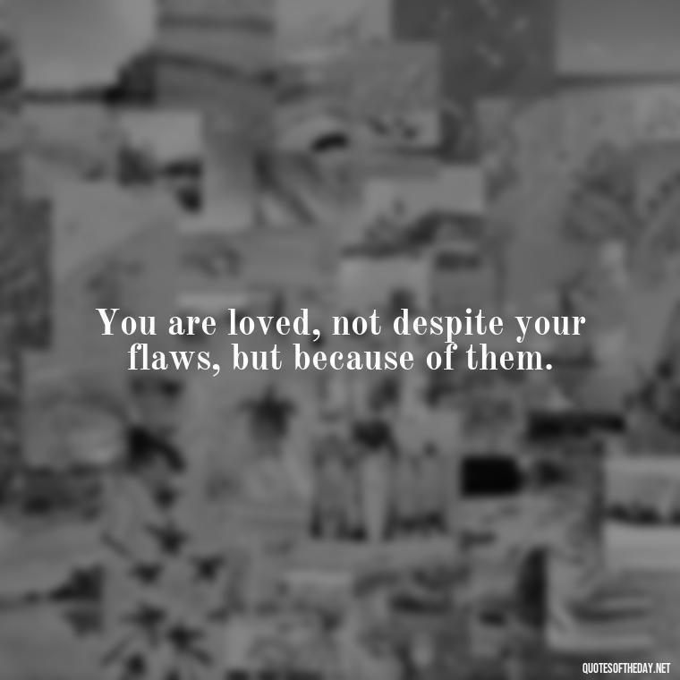 You are loved, not despite your flaws, but because of them. - Love You For You Quotes