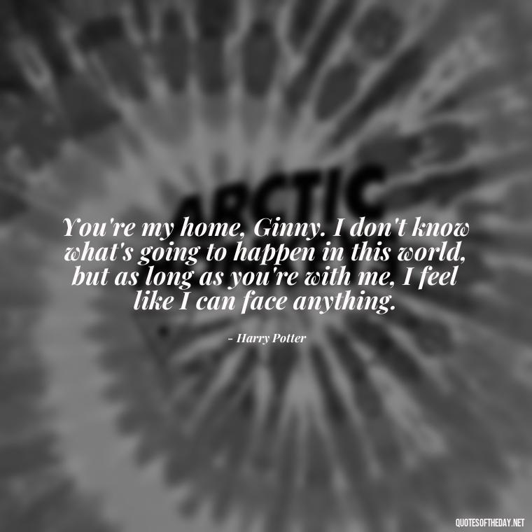 You're my home, Ginny. I don't know what's going to happen in this world, but as long as you're with me, I feel like I can face anything. - Love Quotes From Harry Potter