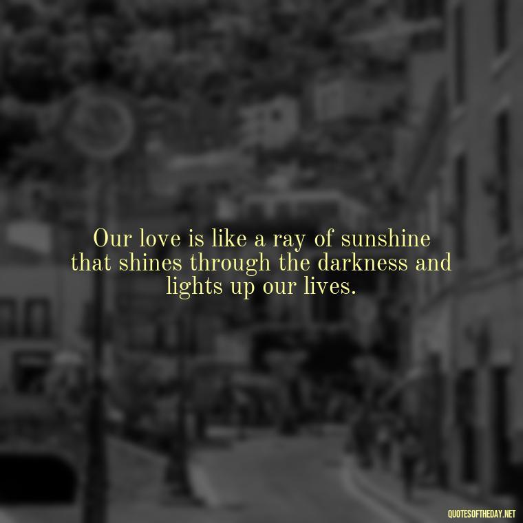 Our love is like a ray of sunshine that shines through the darkness and lights up our lives. - Love Quotes About The Sun