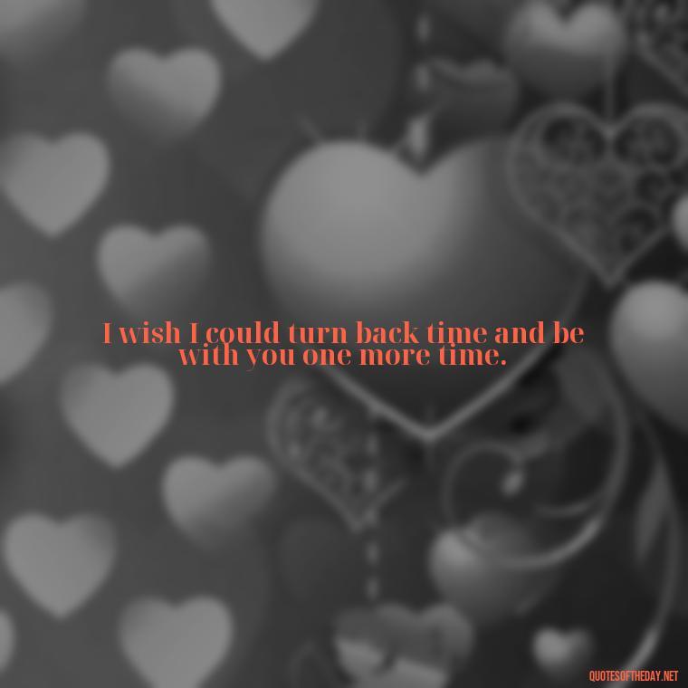 I wish I could turn back time and be with you one more time. - Quotes About Missing A Loved One Who Died