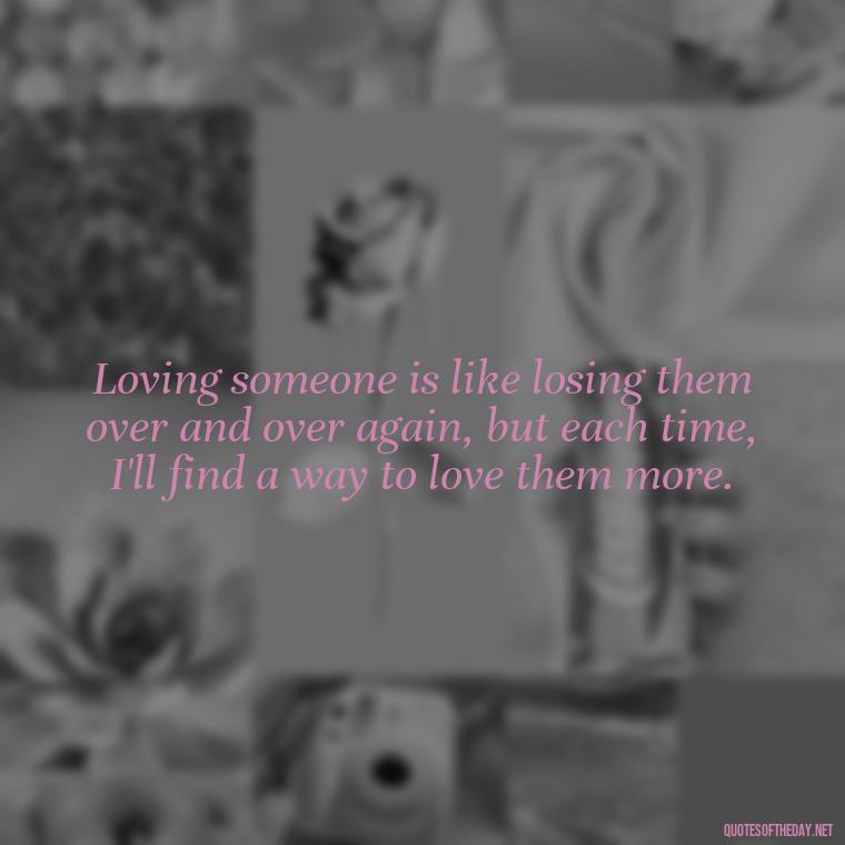 Loving someone is like losing them over and over again, but each time, I'll find a way to love them more. - Death Quotes For Loved One