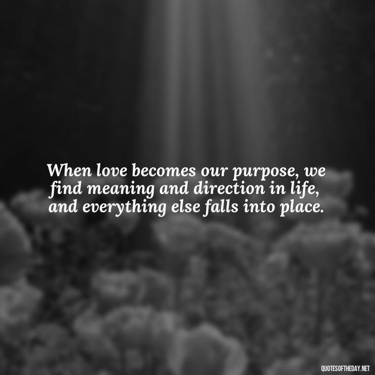 When love becomes our purpose, we find meaning and direction in life, and everything else falls into place. - Inspirational Romantic Love Quotes