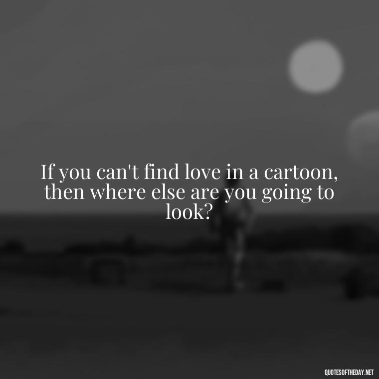 If you can't find love in a cartoon, then where else are you going to look? - Love Is Quotes Cartoon