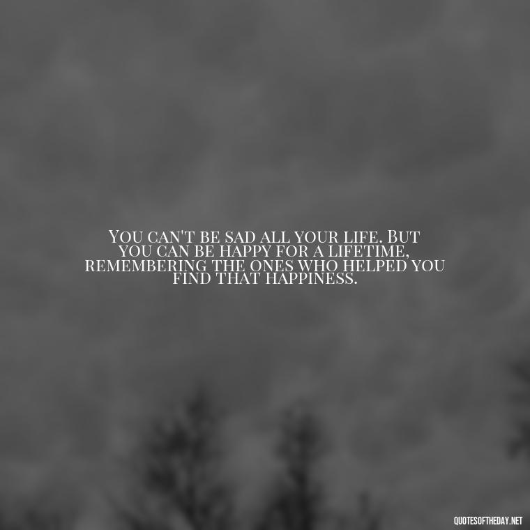 You can't be sad all your life. But you can be happy for a lifetime, remembering the ones who helped you find that happiness. - Losing Loved Ones Quotes