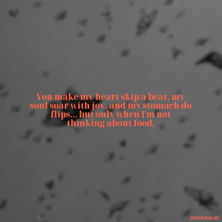 You make my heart skip a beat, my soul soar with joy, and my stomach do flips... but only when I'm not thinking about food. - Cute Goofy Love Quotes