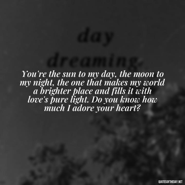 You're the sun to my day, the moon to my night, the one that makes my world a brighter place and fills it with love's pure light. Do you know how much I adore your heart? - Do You Know How Much I Love You Quotes