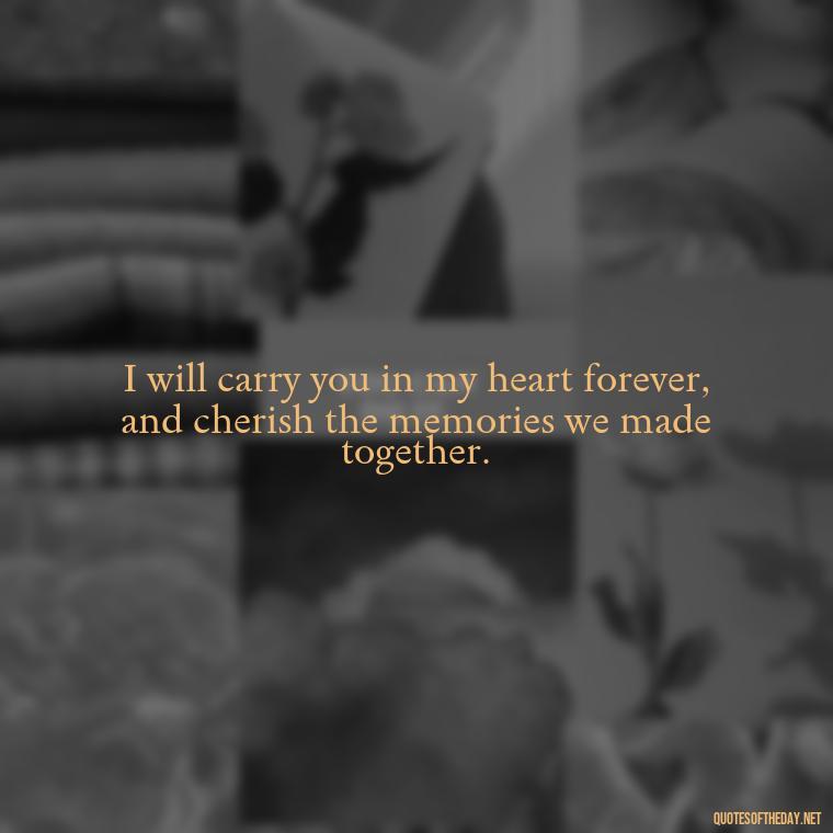 I will carry you in my heart forever, and cherish the memories we made together. - Quote About A Lost Loved One