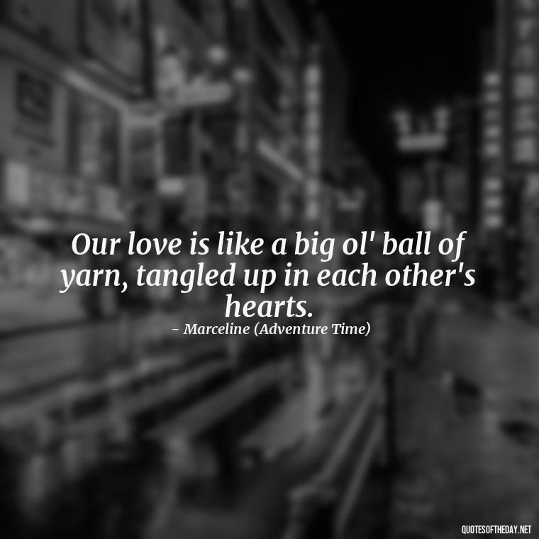 Our love is like a big ol' ball of yarn, tangled up in each other's hearts. - Adventure Time Love Quotes