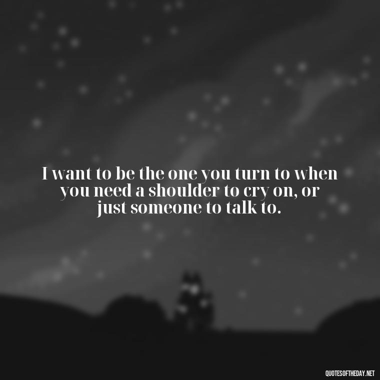 I want to be the one you turn to when you need a shoulder to cry on, or just someone to talk to. - I Want To Make Love To You Quotes For Him