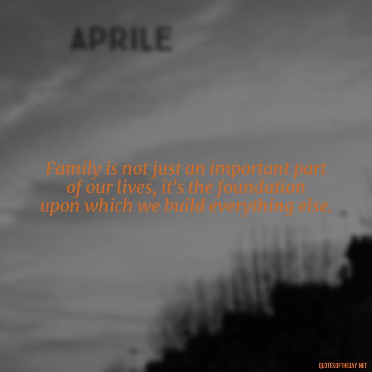 Family is not just an important part of our lives, it's the foundation upon which we build everything else. - Love Your Loved Ones Quotes