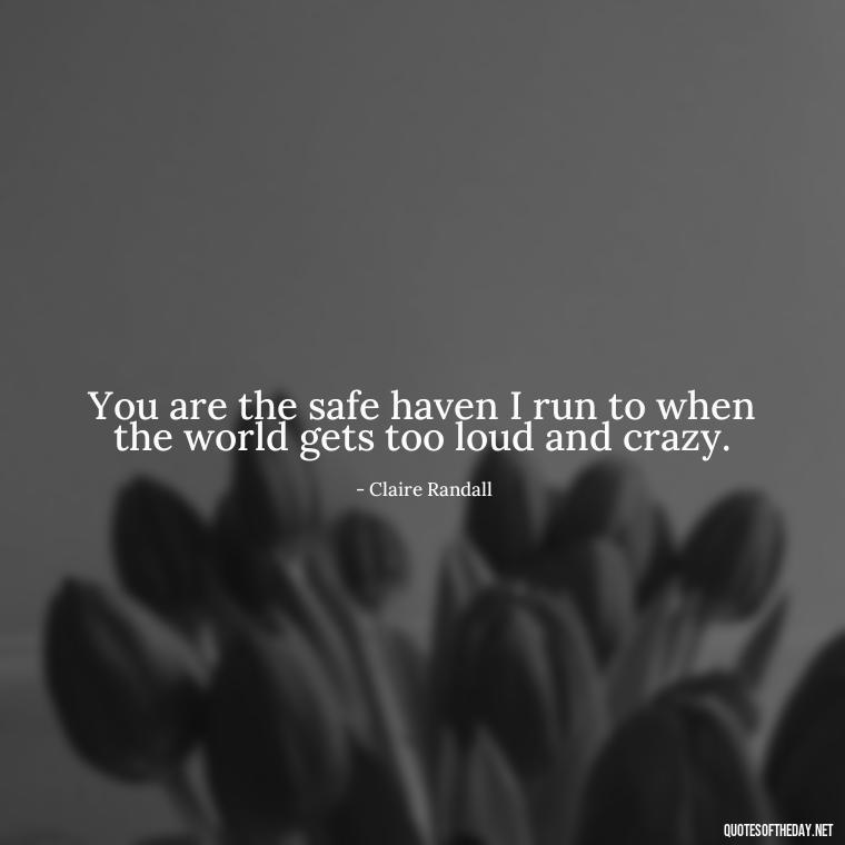 You are the safe haven I run to when the world gets too loud and crazy. - Outlander Love Quotes