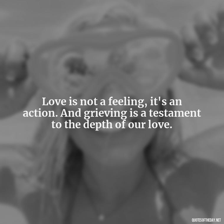 Love is not a feeling, it's an action. And grieving is a testament to the depth of our love. - Grief Is Love Quotes