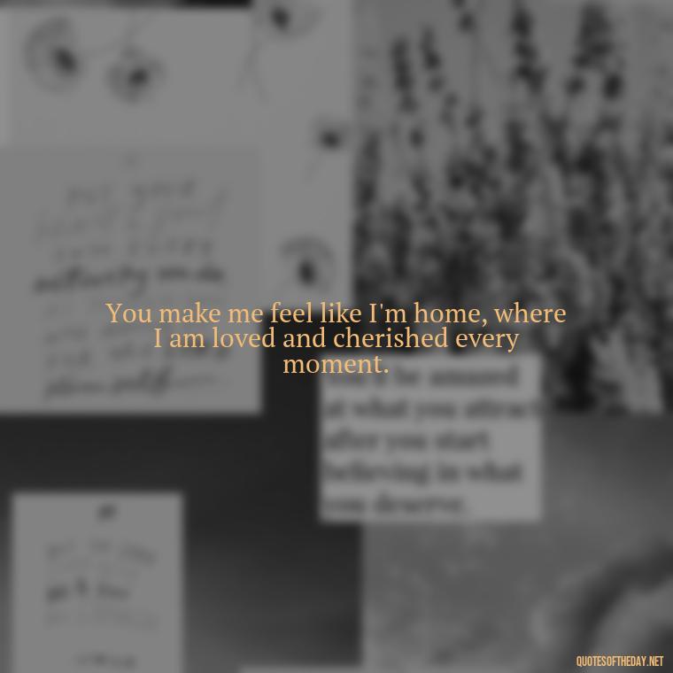 You make me feel like I'm home, where I am loved and cherished every moment. - Make Love Quotes For Her