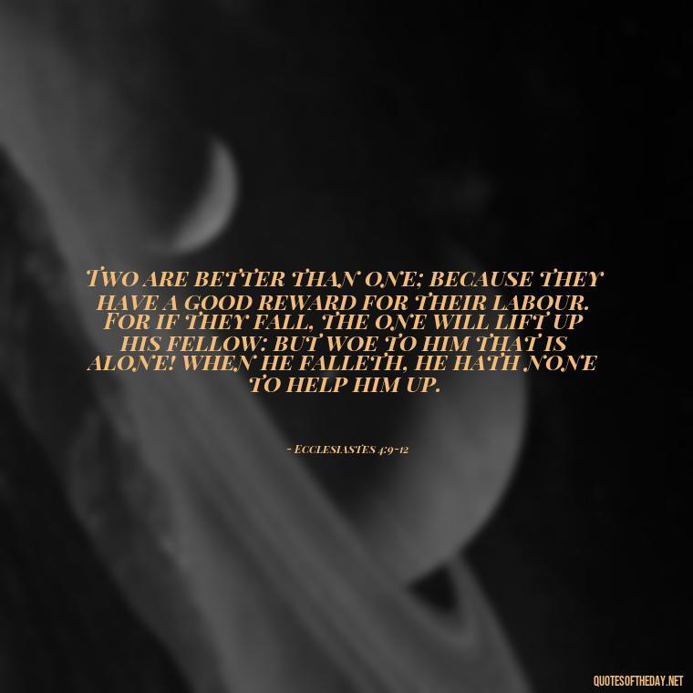 Two are better than one; because they have a good reward for their labour. For if they fall, the one will lift up his fellow: but woe to him that is alone! when he falleth, he hath none to help him up. - Bible Quotes About Loved Ones