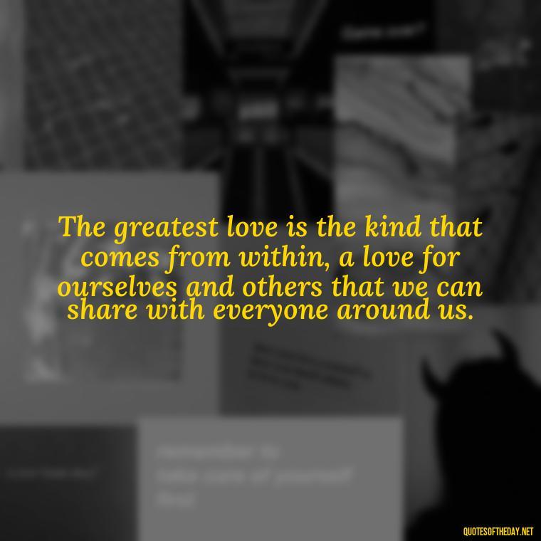 The greatest love is the kind that comes from within, a love for ourselves and others that we can share with everyone around us. - Love And Need Quotes