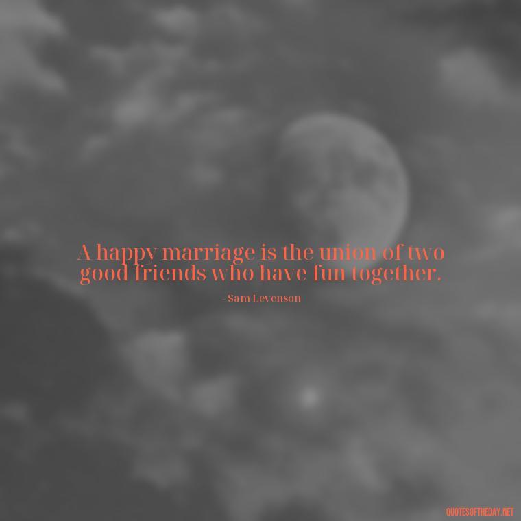 A happy marriage is the union of two good friends who have fun together. - Quotes About Marriage Love