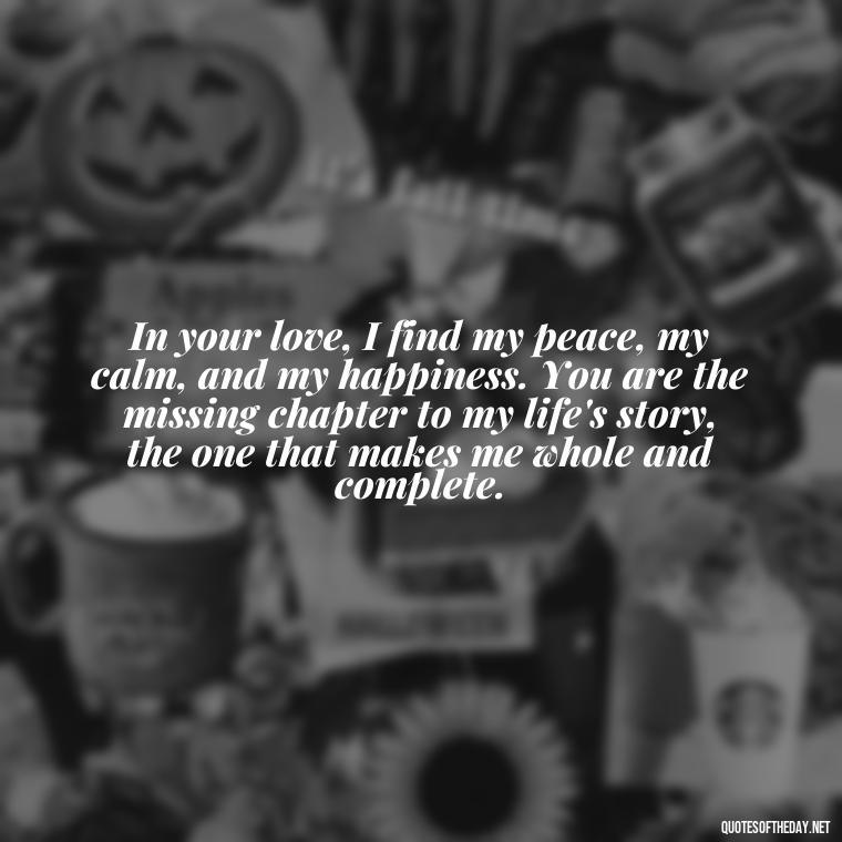 In your love, I find my peace, my calm, and my happiness. You are the missing chapter to my life's story, the one that makes me whole and complete. - Long Love Quotes For Her