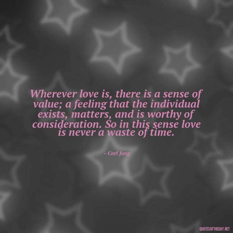 Wherever love is, there is a sense of value; a feeling that the individual exists, matters, and is worthy of consideration. So in this sense love is never a waste of time. - Carl Jung Quotes Love