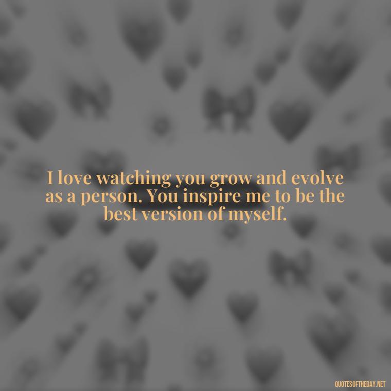 I love watching you grow and evolve as a person. You inspire me to be the best version of myself. - Quotes For A Loved One