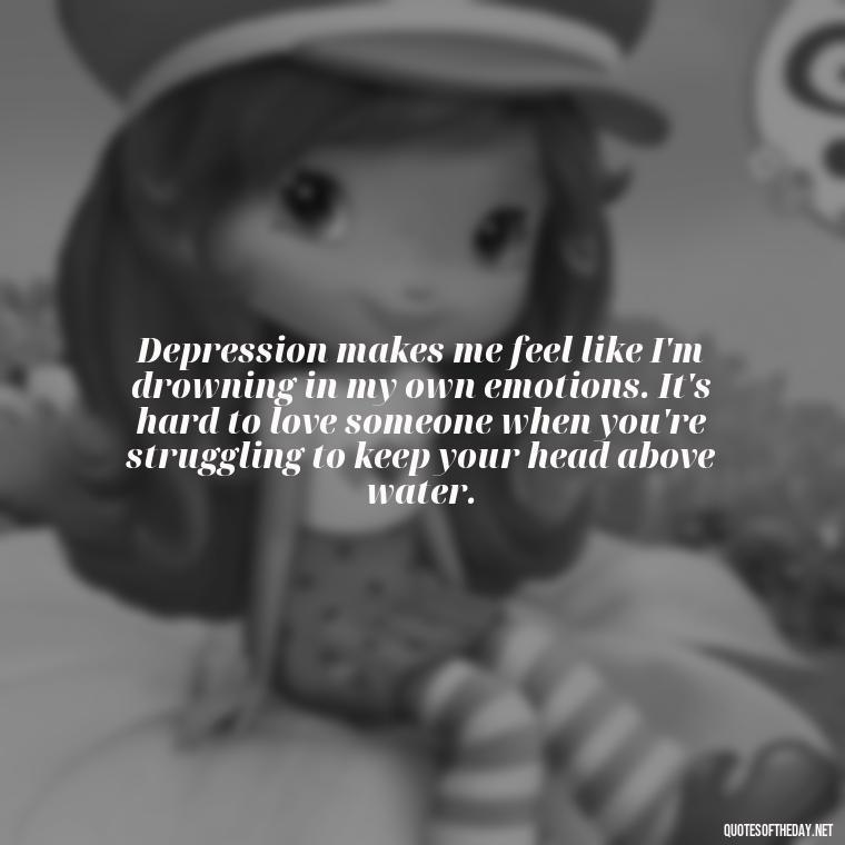 Depression makes me feel like I'm drowning in my own emotions. It's hard to love someone when you're struggling to keep your head above water. - Depressed Quotes About Love