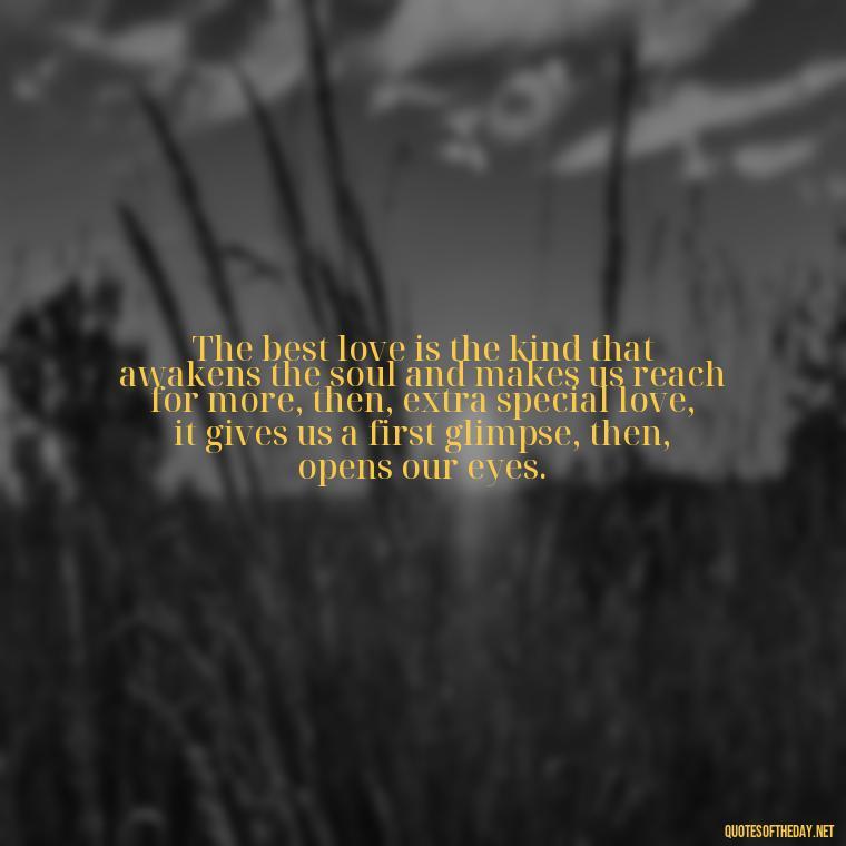 The best love is the kind that awakens the soul and makes us reach for more, then, extra special love, it gives us a first glimpse, then, opens our eyes. - Quotes About Love And Support