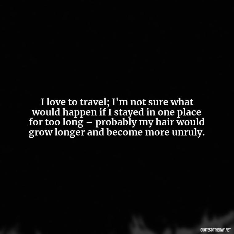 I love to travel; I'm not sure what would happen if I stayed in one place for too long – probably my hair would grow longer and become more unruly. - Short Quotes For Travel