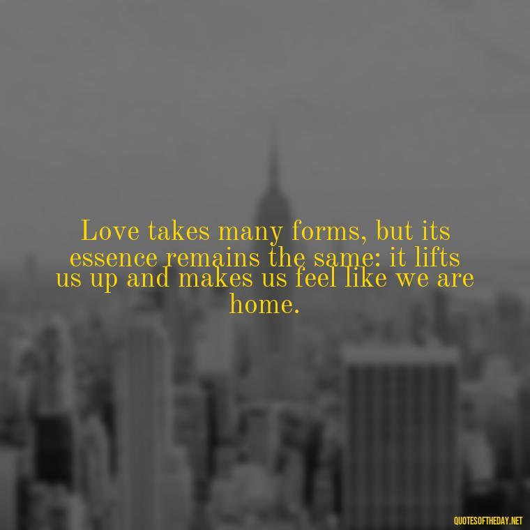 Love takes many forms, but its essence remains the same: it lifts us up and makes us feel like we are home. - Quotes About Love Goodreads