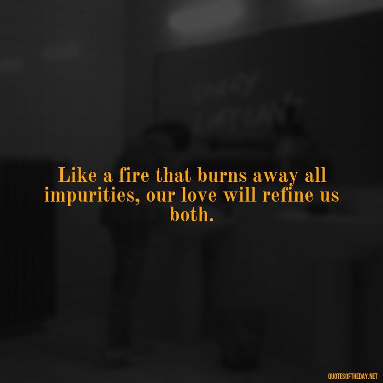 Like a fire that burns away all impurities, our love will refine us both. - Love Quotes About Fire