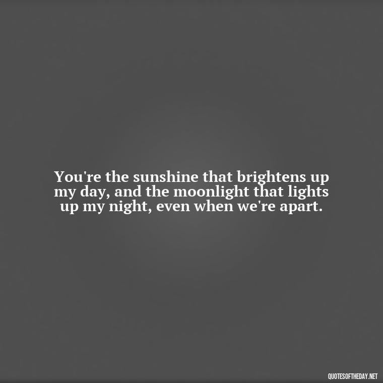 You're the sunshine that brightens up my day, and the moonlight that lights up my night, even when we're apart. - I Love You Miss You Quotes