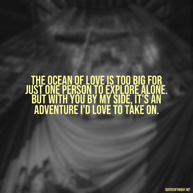 The ocean of love is too big for just one person to explore alone. But with you by my side, it's an adventure I'd love to take on. - Love Fish Quotes