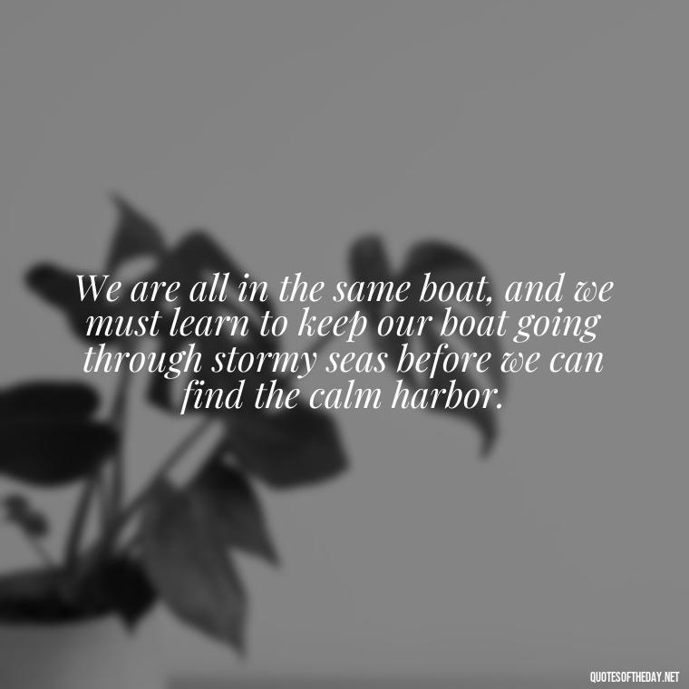 We are all in the same boat, and we must learn to keep our boat going through stormy seas before we can find the calm harbor. - Alan Watts Quotes Love