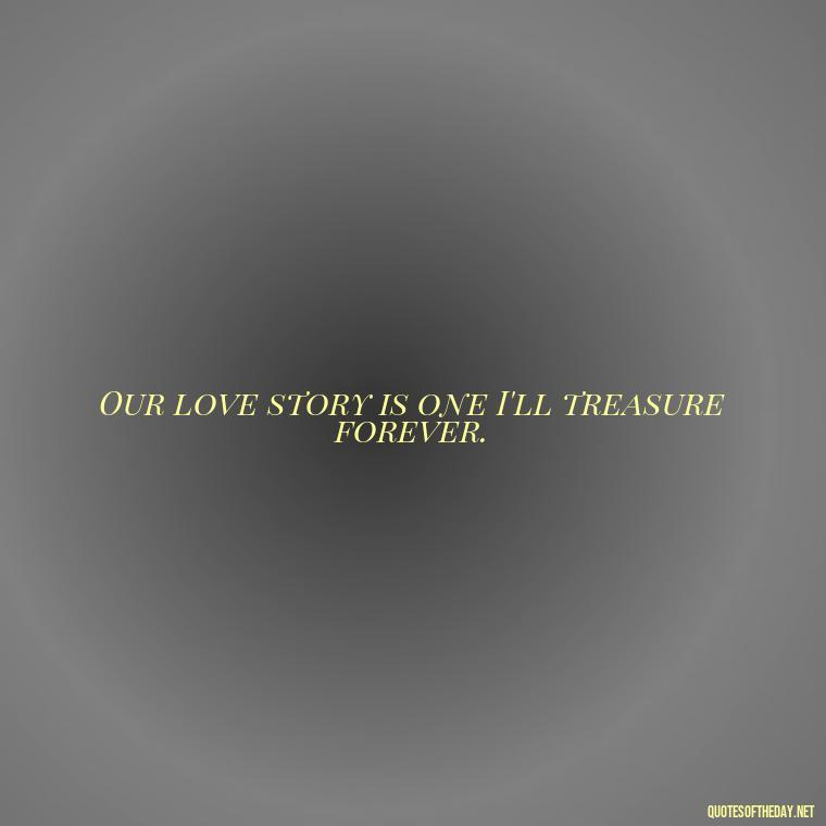 Our love story is one I'll treasure forever. - I Love Being With You Quotes