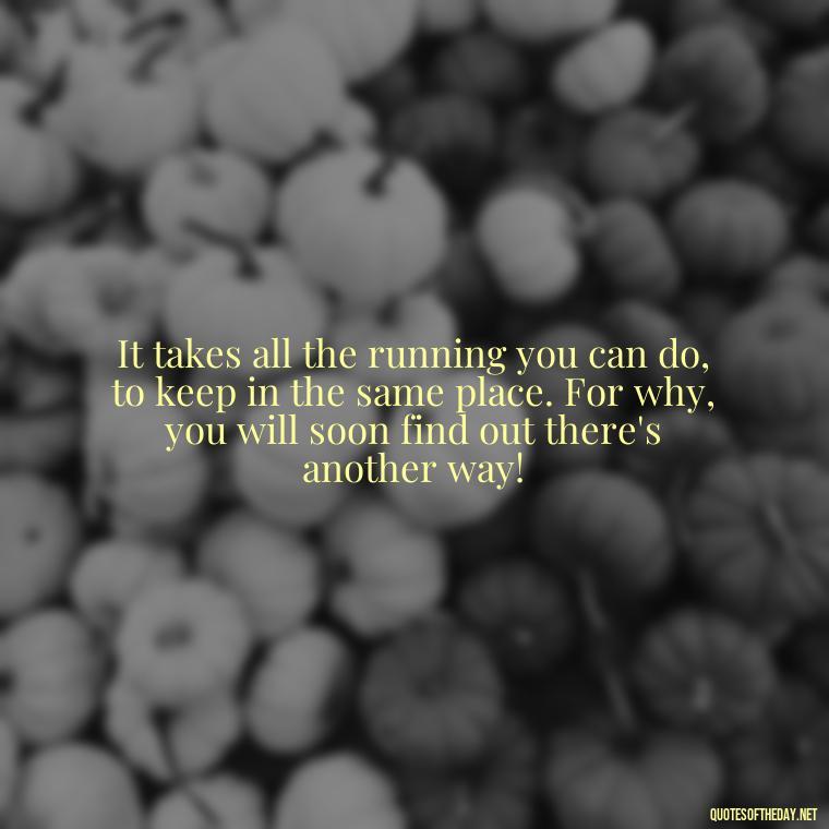 It takes all the running you can do, to keep in the same place. For why, you will soon find out there's another way! - Alice In Wonderland Love Quotes