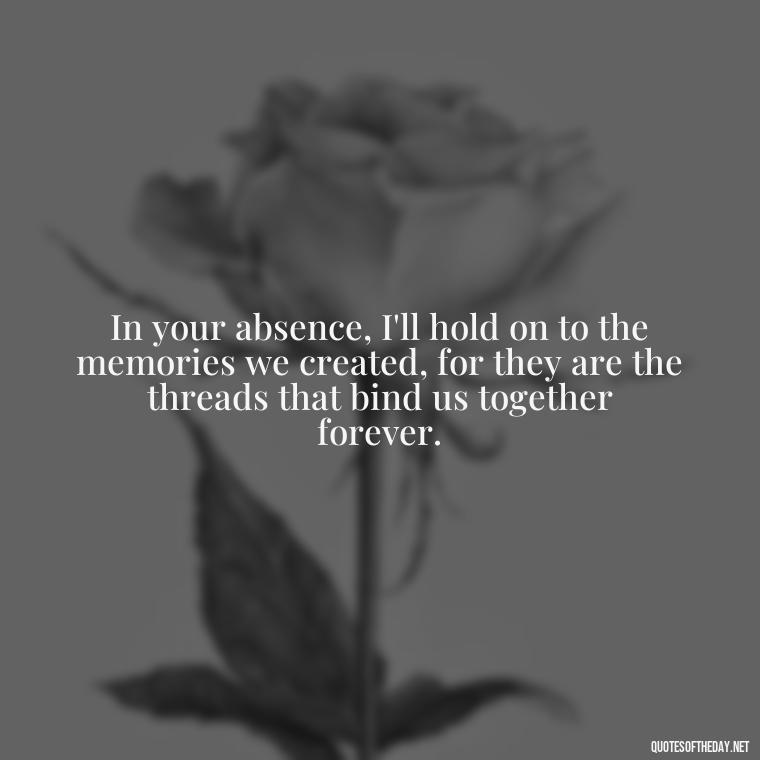 In your absence, I'll hold on to the memories we created, for they are the threads that bind us together forever. - Quotes About Passing Of A Loved One